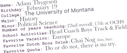 Name: Adam Thygeson
Birthday: February 19
College: The University of Montana
Major: History
Minor:Political Science
Number of years teaching:22nd overall, 17th at OCHS
School Activities:Head Coach Boys Track & Field 
Favorite Vacation: Europe
Favorite Dutch Bros Drink:Chai Nog (hint, hint)
Favorite Quote: Do or do not, there is no try.  